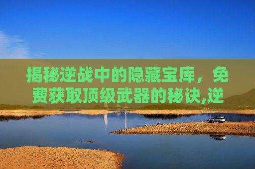 揭秘逆战中的隐藏宝库，免费获取顶级武器的秘诀,逆战最强白嫖武器