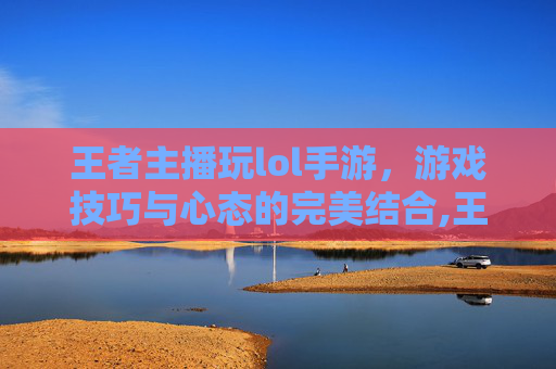 王者主播玩lol手游，游戏技巧与心态的完美结合,王者主播玩lol手游怎么样
