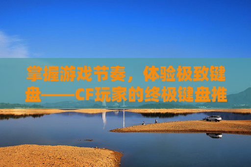 掌握游戏节奏,体验极致键盘——CF玩家的终极键盘推荐,玩Cf键盘推荐-第1张图片-游戏守望资讯网 掌握游戏节奏,体验极致键盘——CF玩家的终极键盘推荐,玩Cf键盘推荐-第1张图片-游戏守望资讯网