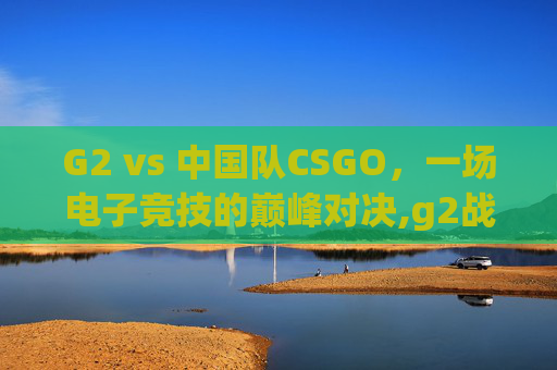 G2 vs 中国队CSGO，一场电子竞技的巅峰对决,g2战队csgo