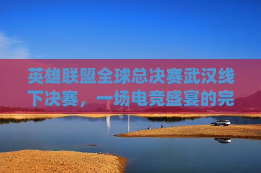 英雄联盟全球总决赛武汉线下决赛，一场电竞盛宴的完美落幕,lpl武汉决赛2026