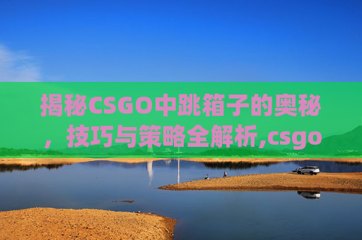揭秘CSGO中跳箱子的奥秘，技巧与策略全解析,csgo跳箱子有声音吗