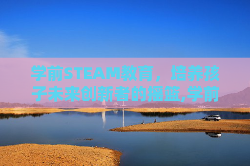 学前STEAM教育，培养孩子未来创新者的摇篮,学前steam教育-第1张图片-游戏守望资讯网