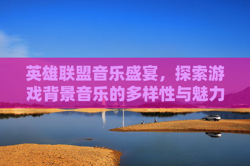 英雄联盟音乐盛宴，探索游戏背景音乐的多样性与魅力,lol视频背景音乐大全下载