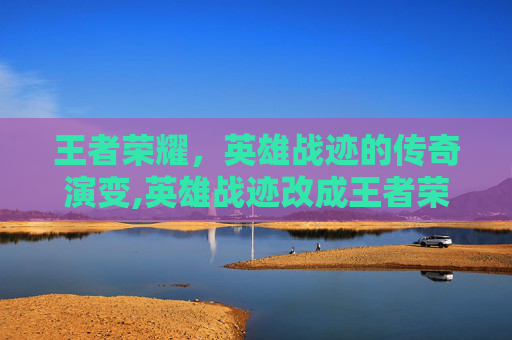王者荣耀，英雄战迹的传奇演变,英雄战迹改成王者荣耀账号
