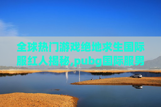 全球热门游戏绝地求生国际服红人揭秘,pubg国际服男角色-第1张图片-游戏守望资讯网