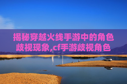 揭秘穿越火线手游中的角色歧视现象,cf手游歧视角色怎么解决-第1张图片-游戏守望资讯网
