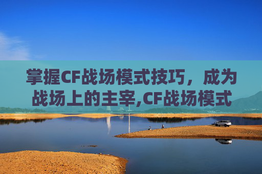 掌握CF战场模式技巧，成为战场上的主宰,CF战场模式官方解说-第1张图片-游戏守望资讯网