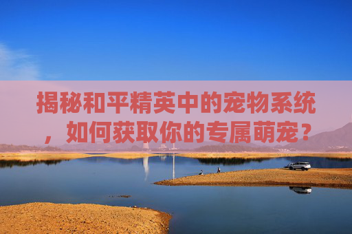 揭秘和平精英中的宠物系统，如何获取你的专属萌宠？,和平精英宠物在哪获取的啊