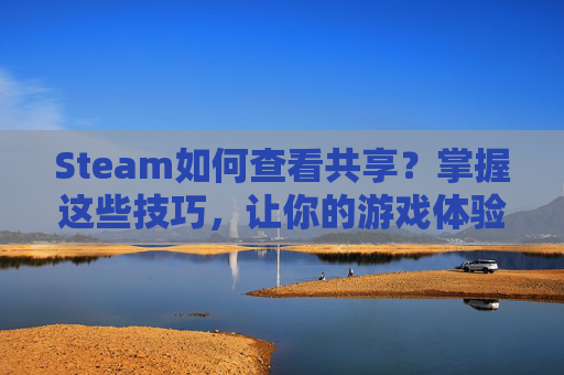 Steam如何查看共享？掌握这些技巧，让你的游戏体验更上一层楼！,steamAPP版如何查看共享家庭