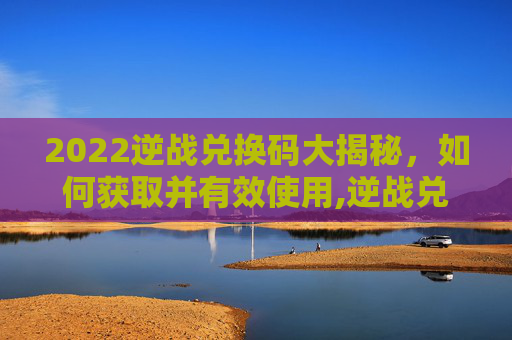 2022逆战兑换码大揭秘，如何获取并有效使用,逆战兑换码2026