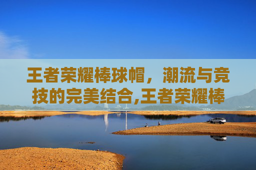王者荣耀棒球帽，潮流与竞技的完美结合,王者荣耀棒球帽怎么获得-第1张图片-游戏守望资讯网