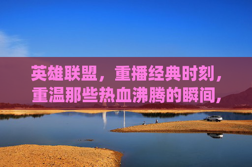 英雄联盟，重播经典时刻，重温那些热血沸腾的瞬间,lol replays里面是啥-第1张图片-游戏守望资讯网