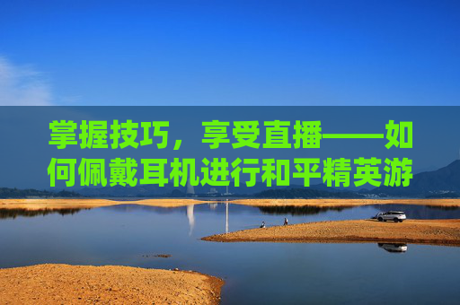 掌握技巧，享受直播——如何佩戴耳机进行和平精英游戏直播,怎么戴耳机直播和平精英手机-第1张图片-游戏守望资讯网