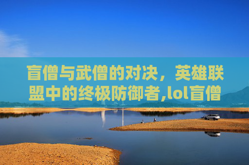 盲僧与武僧的对决，英雄联盟中的终极防御者,lol盲僧防弹武僧怎么样-第1张图片-游戏守望资讯网
