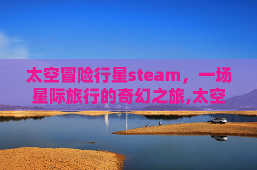 太空冒险行星steam，一场星际旅行的奇幻之旅,太空冒险游戏