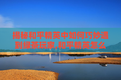 揭秘和平精英中如何巧妙遇到绿茶玩家,和平精英怎么样遇到绿茶队友-第1张图片-游戏守望资讯网