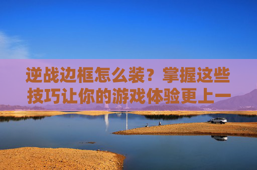 逆战边框怎么装？掌握这些技巧让你的游戏体验更上一层楼！,逆战套装的边框怎么装备