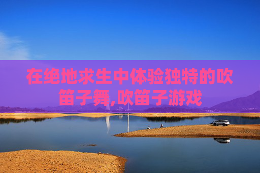 在绝地求生中体验独特的吹笛子舞,吹笛子游戏-第1张图片-游戏守望资讯网