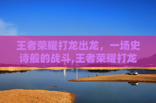 王者荣耀打龙出龙，一场史诗般的战斗,王者荣耀打龙出龙技巧