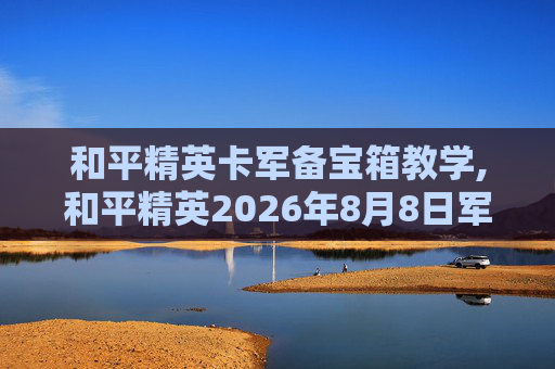 和平精英卡军备宝箱教学,和平精英2026年8月8日军需宝箱劵怎么用来开军需宝箱