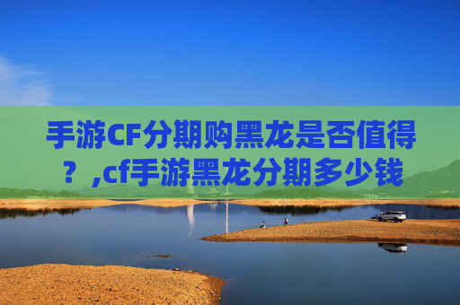手游CF分期购黑龙是否值得？,cf手游黑龙分期多少钱