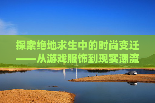 探索绝地求生中的时尚变迁——从游戏服饰到现实潮流的演变之旅,pubg衣服价格表-第1张图片-游戏守望资讯网 探索绝地求生中的时尚变迁——从游戏服饰到现实潮流的演变之旅,pubg衣服价格表-第1张图片-游戏守望资讯网
