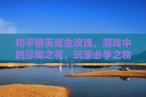 和平精英炫金玫瑰，游戏中的珍稀之花，玩家必争之物,和平精英炫金瑰梦