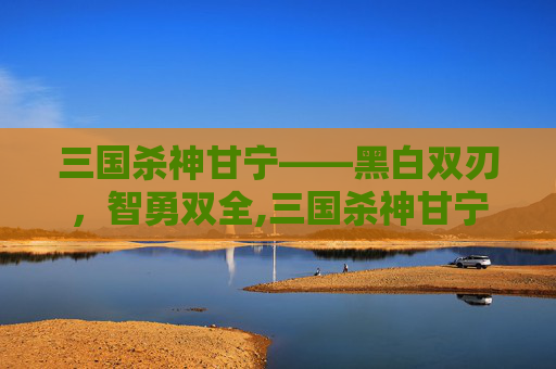 三国杀神甘宁——黑白双刃，智勇双全,三国杀神甘宁技能详解
