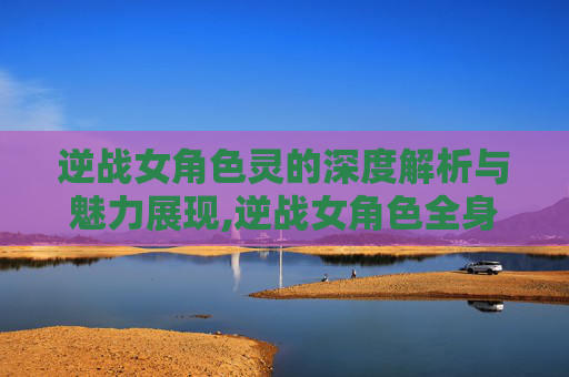 逆战女角色灵的深度解析与魅力展现,逆战女角色全身欣赏