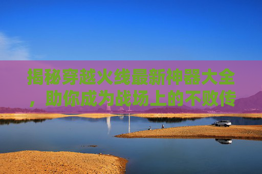 揭秘穿越火线最新神器大全，助你成为战场上的不败传说！,cf所有神器一览表