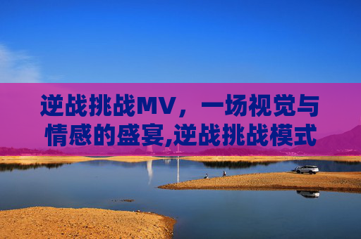 逆战挑战MV，一场视觉与情感的盛宴,逆战挑战模式叫什么