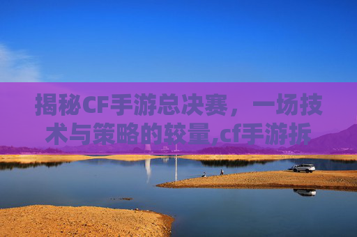 揭秘CF手游总决赛，一场技术与策略的较量,cf手游拆包最短时间
