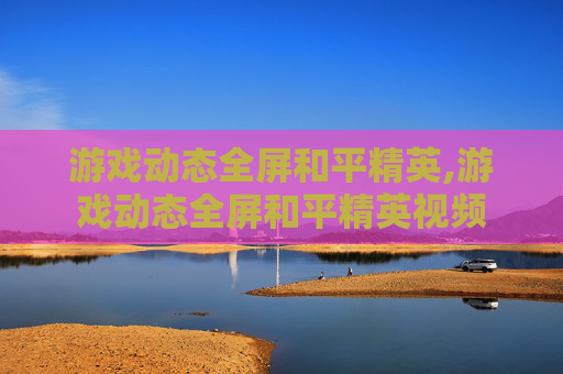 游戏动态全屏和平精英,游戏动态全屏和平精英视频