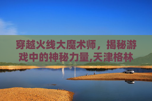 穿越火线大魔术师，揭秘游戏中的神秘力量,天津格林国际幼儿园学费
