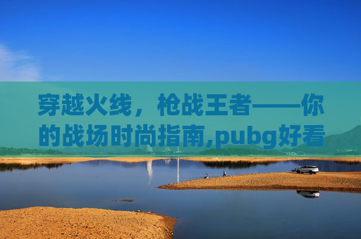 穿越火线，枪战王者——你的战场时尚指南,pubg好看的衣服