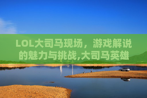 LOL大司马现场，游戏解说的魅力与挑战,大司马英雄联盟视频