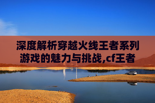 深度解析穿越火线王者系列游戏的魅力与挑战,cf王者系列好不好玩
