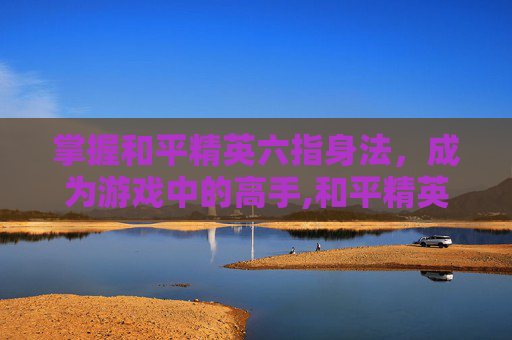 掌握和平精英六指身法，成为游戏中的高手,和平精英六指身法键位