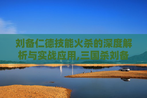 刘备仁德技能火杀的深度解析与实战应用,三国杀刘备仁德每阶段你因仁德