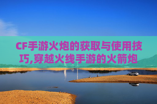CF手游火炮的获取与使用技巧,穿越火线手游的火箭炮干什么