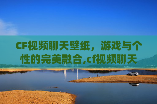 CF视频聊天壁纸，游戏与个性的完美融合,cf视频聊天app