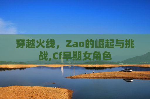 穿越火线，Zao的崛起与挑战,Cf早期女角色