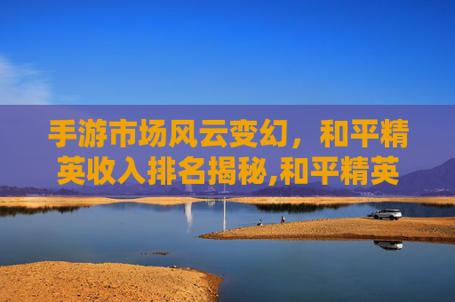 手游市场风云变幻，和平精英收入排名揭秘,和平精英20231月收入