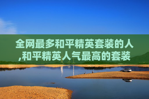 全网最多和平精英套装的人,和平精英人气最高的套装