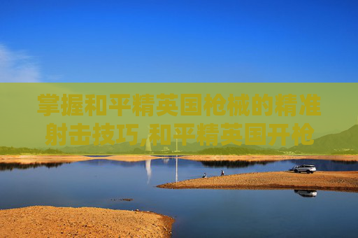 掌握和平精英国枪械的精准射击技巧,和平精英国开枪技巧图解