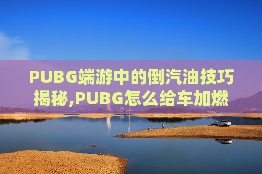 PUBG端游中的倒汽油技巧揭秘,PUBG怎么给车加燃油