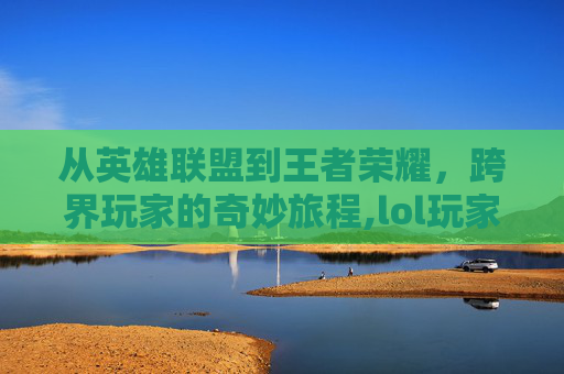 从英雄联盟到王者荣耀，跨界玩家的奇妙旅程,lol玩家玩王者荣耀用什么英雄