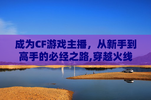 成为CF游戏主播，从新手到高手的必经之路,穿越火线主播视频