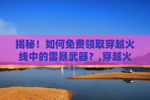揭秘！如何免费领取穿越火线中的雷暴武器？,穿越火线雷暴礼包多少钱全拿